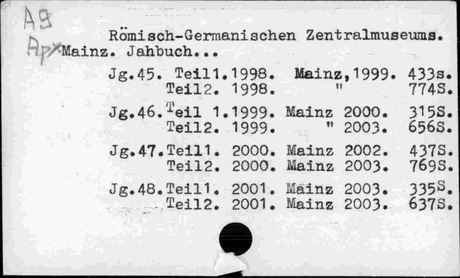 ﻿№
R omi s ch-G ermani sehen Zent ralmus eums H pZMainz. J ahbuch•..
Jg.45. TeiH.1998.		Mainz,1999. n	433s. 774S
Teil2.	1998.		
Jg.46.Teil 1.	1999.	Mainz 2000.	3155
Teil2.	1999.	” 2003.	656S
Jg.47.Teil1.	2000.	Mainz 2002.	437S
Teil2.	2000.	Mainz 2003.	7693
Jg.48.Teil'!.	2001.	Mainz 2003.	335S
. Teil2.	2001.	Mainz 2003.	6373